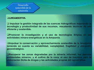 Desarrollo
       sostenible de la
          amazonia


Lineamientos.

 Impulsar la gestión integrada de las cuencas hidrográficas mejorando la
tecnología y productividad de sus recursos, rescatando técnicas de uso
eficiente y sostenible.

Promover la investigación y el uso de tecnologías limpias en las
actividades minero-energéticas en la Amazonia.

Impulsar la conservación y aprovechamiento sostenible de la Amazonía
teniendo en cuenta su variabilidad, complejidad, fragilidad y ubicación
geoestratégica.

Recuperar las zonas degradadas por la minería informal; los pasivos
ambientales mineros; y el cultivo de la coca, el uso de insumos para la
elaboración ilícita de drogas y las actividades propias del narcotráfico.
 