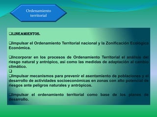 Ordenamiento
           territorial



Lineamientos.

Impulsar el Ordenamiento Territorial nacional y la Zonificación Ecológica
Económica.

Incorporar en los procesos de Ordenamiento Territorial el análisis del
riesgo natural y antrópico, así como las medidas de adaptación al cambio
climático.

Impulsar mecanismos para prevenir el asentamiento de poblaciones y el
desarrollo de actividades socioeconómicas en zonas con alto potencial de
riesgos ante peligros naturales y antrópicos.

Impulsar el ordenamiento territorial como base de los planes de
desarrollo.
 