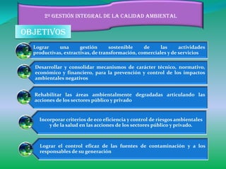 2º gestión integral de la calidad ambiental


objetivos
  Lograr    una       gestión      sostenible    de     las     actividades
  productivas, extractivas, de transformación, comerciales y de servicios

  Desarrollar y consolidar mecanismos de carácter técnico, normativo,
  económico y financiero, para la prevención y control de los impactos
  ambientales negativos


  Rehabilitar las áreas ambientalmente degradadas articulando las
  acciones de los sectores público y privado


    Incorporar criterios de eco eficiencia y control de riesgos ambientales
        y de la salud en las acciones de los sectores público y privado.



    Lograr el control eficaz de las fuentes de contaminación y a los
    responsables de su generación
 
