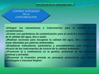 Políticas en el segundo eje

     CONTROL INTEGRADO
           DE LA
       CONTAMINACIÓN



Integrar los mecanismos e instrumentos para el control de la
contaminación.
Contar con parámetros de contaminación para el control y mantenimiento
de la calidad del agua, aire y suelo.
Realizar acciones para recuperar la calidad del agua, aire y suelos en
áreas afectadas por pasivos ambientales.
Establecer indicadores, parámetros y procedimientos para evaluar la
eficacia de los instrumentos de control de la calidad ambiental .
Promover la e coeficiencia en la gestión ambiental de las entidades
públicas y privadas.
Promover la inversión privada en procesos productivos que utilicen
tecnologías e insumos limpios.
 