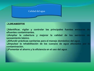 Calidad del agua




Lineamientos

Identificar, vigilar y controlar las principales fuentes emisoras de
efluentes contaminantes.
Ampliar la cobertura y mejorar la calidad de los servicios de
saneamiento básico.
Difundir prácticas sanitarias para el manejo doméstico del agua .
Impulsar la rehabilitación de los cuerpos de agua afectados por la
contaminación.
Fomentar el ahorro y la eficiencia en el uso del agua .
 