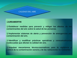 CALIDAD DEL AIRE




Lineamientos

 Establecer medidas para prevenir y mitigar los efectos de los
contaminantes del aire sobre la salud de las personas.

 Implementar sistemas de alerta y prevención de emergencias por
contaminación del aire.

 Identificar y modificar prácticas operativas y consuetudinarias
inadecuadas que afectan la calidad del aire.

 Impulsar mecanismos técnico-normativos para la vigilancia y
control de la contaminación sonora y de las radiaciones no ionizantes.
 