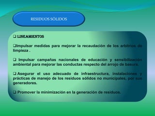 RESIDUOS SÓLIDOS



 Lineamientos

Impulsar medidas para mejorar la recaudación de los arbitrios de
limpieza .

 Impulsar campañas nacionales de educación y sensibilización
ambiental para mejorar las conductas respecto del arrojo de basura.

 Asegurar el uso adecuado de infraestructura, instalaciones y
prácticas de manejo de los residuos sólidos no municipales, por sus
generadores.

 Promover la minimización en la generación de residuos.
 