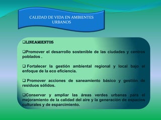 CALIDAD DE VIDA EN AMBIENTES
            URBANOS




Lineamientos

Promover el desarrollo sostenible de las ciudades y centros
poblados .

 Fortalecer la gestión ambiental regional y local bajo el
enfoque de la eco eficiencia.

 Promover acciones de saneamiento básico y gestión de
residuos sólidos.

Conservar y ampliar las áreas verdes urbanas para el
mejoramiento de la calidad del aire y la generación de espacios
culturales y de esparcimiento.
 
