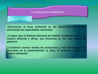 3º gobernanza ambiental

  objetivos
Posicionar el tema ambiental en las decisiones de Estado
articulando las capacidades nacionales

 Lograr que el Sistema Nacional de Gestión Ambiental ejerza, de
manera eficiente y eficaz, sus funciones en los tres niveles de
gobierno.

 Construir nuevos modos de producción y vida basados en los
principios de la sostenibilidad, la ética, la inclusión social y la
justicia ambiental.
 