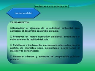 Políticas en el tercer eje

   Institucionalidad


Lineamientos:

Consolidar el ejercicio de la autoridad ambiental para
contribuir al desarrollo sostenible del país.

 Promover un marco normativo ambiental armonizado y
coherente con la realidad del país.

 Establecer e implementar mecanismos adecuados para la
gestión de conflictos socio ambientales, promoviendo el
diálogo y la concertación.

 Fomentar alianzas y acuerdos de cooperación público-
privada.
 