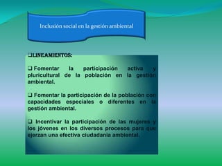 Inclusión social en la gestión ambiental




Lineamientos:

 Fomentar     la   participación activa  y
pluricultural de la población en la gestión
ambiental.

 Fomentar la participación de la población con
capacidades especiales o diferentes en la
gestión ambiental.

 Incentivar la participación de las mujeres y
los jóvenes en los diversos procesos para que
ejerzan una efectiva ciudadanía ambiental.
 