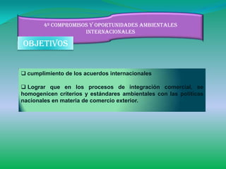 4º compromisos y oportunidades ambientales
                     internacionales

objetivos


 cumplimiento de los acuerdos internacionales

 Lograr que en los procesos de integración comercial, se
homogenicen criterios y estándares ambientales con las políticas
nacionales en materia de comercio exterior.
 