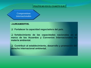 Políticas en el cuarto eje


     Compromisos
    internacionales


Lineamientos.

 Fortalecer la capacidad negociadora del país.

 fortalecimiento de las capacidades nacionales en el
marco de los Acuerdos y Convenios Internacionales en
materia ambiental.

 Contribuir al establecimiento, desarrollo y promoción del
derecho internacional ambiental.
 