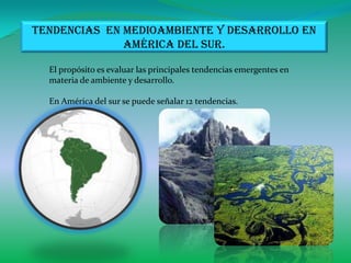 Tendencias en medioambiente y desarrollo en
              América del sur.

  El propósito es evaluar las principales tendencias emergentes en
  materia de ambiente y desarrollo.

  En América del sur se puede señalar 12 tendencias.
 