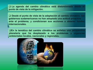  La agenda del cambio climático está distorsionada desde el
punto de vista de la mitigación.

 Desde el punto de vista de la adaptación al cambio climático, los
gobiernos sudamericanos no han adoptado una actitud proactiva
ante el problema, y condicionan sus acciones a obtener fondos
internacionales.

En la temática del cambio climático se enfatiza una perspectiva
planetaria que ha desplazado a los problemas y urgencias
ambientales locales, nacionales y regionales.
 