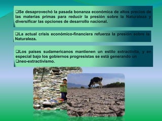 Se desaprovechó la pasada bonanza económica de altos precios de
las materias primas para reducir la presión sobre la Naturaleza y
diversificar las opciones de desarrollo nacional.


La actual crisis económico-financiera refuerza la presión sobre la
Naturaleza.


Los países sudamericanos mantienen un estilo extractivita, y en
especial bajo los gobiernos progresistas se está generando un
neo-extractivismo.
 
