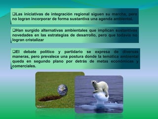 Las iniciativas de integración regional siguen su marcha, pero
no logran incorporar de forma sustantiva una agenda ambiental.

Han surgido alternativas ambientales que implican sustantivas
novedades en las estrategias de desarrollo, pero que todavía no
logran cristalizar

El debate político y partidario se expresa de diversas
maneras, pero prevalece una postura donde la temática ambiental
queda en segundo plano por detrás de metas económicas y
comerciales.
 