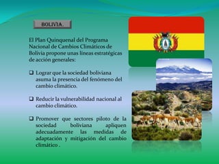 Bolivia.

El Plan Quinquenal del Programa
Nacional de Cambios Climáticos de
Bolivia propone unas líneas estratégicas
de acción generales:

 Lograr que la sociedad boliviana
  asuma la presencia del fenómeno del
  cambio climático.

 Reducir la vulnerabilidad nacional al
  cambio climático.

 Promover que sectores piloto de la
  sociedad     boliviana     apliquen
  adecuadamente las medidas de
  adaptación y mitigación del cambio
  climático .
 