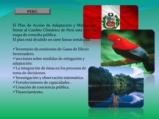 Perú.


El Plan de Acción de Adaptación y Mitigación
frente al Cambio Climático de Perú está aún en
etapa de consulta pública.
El plan está dividido en siete líneas temáticas:

Inventario de emisiones de Gases de Efecto
Invernadero.
secciones sobre medidas de mitigación y
adaptación.
La integración de éstas en los procesos de
toma de decisiones.
Investigación y observación sistemática.
Fortalecimiento de capacidades .
Creación de conciencia pública.
Financiamiento.
 