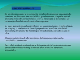 Comentarios finales.

En las últimas décadas la preocupación por el medio ambiente ha despertado
interés en los diferentes sectores debido a que el deterioro y degradación del
ambiente demuestra serios impactos sobre la naturaleza, el bienestar de las
personas y sobre el desarrollo sostenible en general.

las bases que sustentan el desarrollo son los recursos naturales el suelo, el agua,
los bosque y la biodiversidad, la cual proporcionan beneficios en calidad
ambiental y el bienestar del hombre por ello debemos hacer un buen uso de
ellos.

El desconocimiento del valor económico de los recursos naturales ha
contribuido a su deterioro.

Este trabajo está orientado a destacar la importancia de los recursos naturales
para el desarrollo sostenible y la relación entre éstos y los beneficios
ambientales.
 