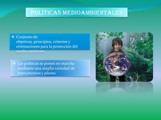 POLÍTICAS MEDIOAMBIENTALES


 Conjunto de
  objetivos, principios, criterios y
  orientaciones para la protección del
  medio ambiente.


 Las políticas se ponen en marcha
  mediante una amplia variedad de
  instrumentos y planes.
 