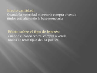Efecto cantidad:
Cuando la autoridad monetaria compra o vende
títulos está alterando la base monetaria
Efecto sobre el tipo de interés:
Cuando el banco central compra o vende
títulos de renta fija o deuda pública
 