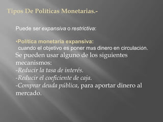 Tipos De Políticas Monetarias.-
Puede ser expansiva o restrictiva:
•Política monetaria expansiva:
cuando el objetivo es poner mas dinero en circulación.
Se pueden usar alguno de los siguientes
mecanismos:
-Reducir la tasa de interés.
-Reducir el coeficiente de caja.
-Comprar deuda pública, para aportar dinero al
mercado.
 