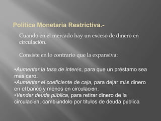 Política Monetaria Restrictiva.-
Cuando en el mercado hay un exceso de dinero en
circulación.
Consiste en lo contrario que la expansiva:
•Aumentar la tasa de interés, para que un préstamo sea
mas caro.
•Aumentar el coeficiente de caja, para dejar más dinero
en el banco y menos en circulación.
•Vender deuda pública, para retirar dinero de la
circulación, cambiándolo por títulos de deuda pública.
 
