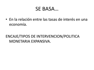 SE BASA…
• En la relación entre las tasas de interés en una
economía.
ENCAJE/TIPOS DE INTERVENCION/POLITICA
MONETARIA EXPANSIVA.
 