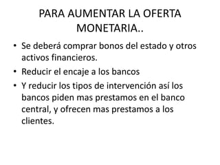 PARA AUMENTAR LA OFERTA
MONETARIA..
• Se deberá comprar bonos del estado y otros
activos financieros.
• Reducir el encaje a los bancos
• Y reducir los tipos de intervención así los
bancos piden mas prestamos en el banco
central, y ofrecen mas prestamos a los
clientes.
 