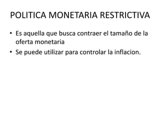 POLITICA MONETARIA RESTRICTIVA
• Es aquella que busca contraer el tamaño de la
oferta monetaria
• Se puede utilizar para controlar la inflacion.
 