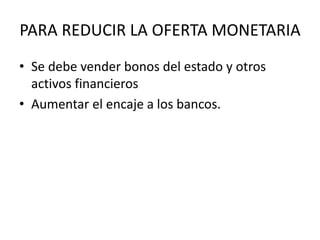 PARA REDUCIR LA OFERTA MONETARIA
• Se debe vender bonos del estado y otros
activos financieros
• Aumentar el encaje a los bancos.
 