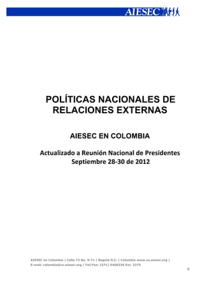  




         POLÍTICAS NACIONALES DE
          RELACIONES EXTERNAS

                       AIESEC EN COLOMBIA

       Actualizado	
  a	
  Reunión	
  Nacional	
  de	
  Presidentes	
  	
  
                 	
  Septiembre	
  28-­‐30	
  de	
  2012




AIESEC en Colombia | Calle 72 No. 9-71 | Bogotá D.C. | Colombia www.co.aiesec.org |   	
  
E-mail: colombia@co.aiesec.org | Tel/Fax: (571) 5400330 Ext. 3375
                                                                                             0	
  
 