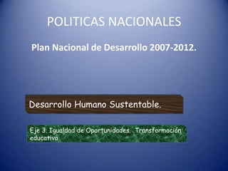POLITICAS NACIONALES  Plan Nacional de Desarrollo 2007-2012.  Desarrollo Humano Sustentable.  Eje 3. Igualdad de Oportunidades.  Transformación educativa 