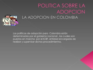 Las políticas de adopción para  Colombia están determinadas por el gobierno nacional , las cuales son  puestos en marcha  por el ICBF, entidad encargada de realizar y supervisar dichos procedimientos. 