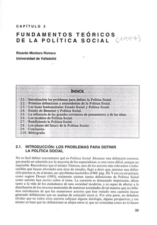 CAPíTULO 2
FUNDAMENTOS TEÓRICOS,
DE LA POLíTICA SOCIAL (./otot-=T-)
Ricardo Montoro Romero
Universidad de Valladolid
~. .;~ j.. ~
''1.
.,,( ?-f't1:!. ~ t'i.!-i "~~ ~,,",k~'f;;t~ ?,;,
'12/1. .Introducción: los>problemaspat:a.~efinir la Política Social.
2.2. Primeras definicionesy antecedentes dd!aPolítica Social.'
2.3. Las bases fundamentales: Estado Social y Política Social.
2.4. Estado de Bienestar y Política 'SociaL K
2.5. La.influencia de.lasgrandes cÓrrientes de pensamiento y de las ideas.
2.6. Los modelos de Política Social. ".;1;
2.7. RedefiÍliendola PoliticaSocial.:'
2.8.> Los pilares del futuro de la:Política Social.
2.9. Conclusión.
2.10. Bibliografia.
2.1. INTRODUCCiÓN: LOS PROBLEMAS PARA DEFINIR
LA POLíTICA SOCIAL
No es fácil definir exactamente qué es Política Social. Alcanzar una definición correcta.
que pueda ser admitida por la mayoría de los especialistas,es una tarea dificil,aunque no
imposible. Recordemosque el mismo Titmuss, uno de los autores más relevantes e indis-
cutibles que hayan abordado esta área de estudio, llegó a decir que, intentar una defini-
ción precisa es,en símismo,un «problema insoluble» (1968:pág. 20).Yesto esasí porque,
como sugiere Donati (1985), realmente existen tantas definiciones de Política Social
como autores han escrito sobre el tema. La cuestión es demasiado importante, afecta
tanto a la vida de los ciudadanos de una sociedad moderna, y es capaz de afectar a la
distribución de los recursosmateriales de nuestras sociedades de tal manera que no debe-
mos extrañamos de que los numerosos autores que han tratado esta cuestión hayan
generado definiciones que no acaban de coincidir entre sí. Por otra parte, no debemos
olvidar que en todos estos autores subyace alguna ideología, alguna perspectiva; yeso
mismo ya hace que lasdefinicionesse alejen entre sí, que no coincidan como no lo hacen
33
 