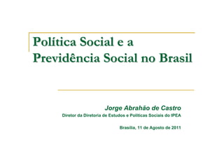 Política Social e a
Previdência Social no Brasil


                          Jorge Abrahão de Castro
     Diretor da Diretoria de Estudos e Políticas Sociais do IPEA

                                 Brasília, 11 de Agosto de 2011
 