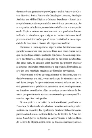 9
demais editais gerenciados pelo Cepin – Bolsa Funarte de Cria-
ção Literária, Bolsa Funarte de Circulação Literária, Produção
Artística em Mídias Digitais e Culturas Populares –, foram qua-
se quinhentos projetos premiados nos últimos quatro anos. Ao
acompanhar os bolsistas, os servidores da Funarte – em especial
os do Cepin – entram em contato com uma produção descen-
tralizada e estimulante, que revigora a criação artística nacional,
promovendo intercessões que só nossa criatividade e nossa capa-
cidade de lidar com o diverso são capazes de realizar.
Estimular a troca, apoiar as experiências, facilitar o acesso e
garantir os recursos para que esse fluxo não cesse é uma tarefa
que exige esforço diário e avaliação constante. Buscamos aprimo-
rar o que fazemos, com a preocupação de melhorar a efetividade
das ações sem, no entanto, criar padrões que possam engessar
as diversas instâncias e transformar a experiência libertadora da
arte em uma repetição mecânica de fórmulas e processos.
Foi com esse espírito que organizamos o I Encontro, que terá
desdobramentos em 2012, com a realização da itinerância nacio-
nal. Parte do que foi apresentado na primeira edição, em 2011,
está presente nesta publicação, que reúne os textos de palestran-
tes inscritos, convidados, além de artigos de servidores da Fu-
narte, que prontamente atenderam ao convite para compartilhar
sua rica experiência de gestão.
Sem o apoio e o incentivo de Antonio Grassi, presidente da
Funarte, e de Myriam Lewin, diretora executiva, não seria possível
realizar este encontro. Foi igualmente fundamental contar com a
parceria dos diretores Antonio Gilberto, do Centro de Artes Cê-
nicas, Xico Chaves, do Centro de Artes Visuais, e Bebeto Alves,
do Centro de Música, assim como de todos os servidores desses
 