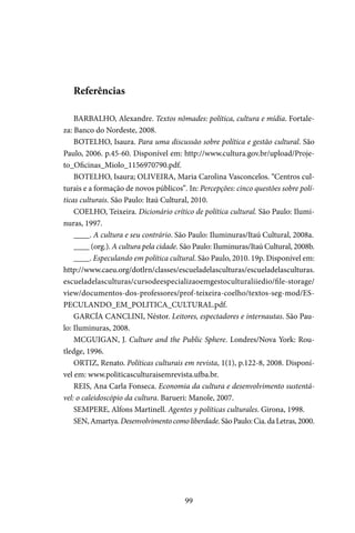 99
Referências
BARBALHO, Alexandre. Textos nômades: política, cultura e mídia. Fortale-
za: Banco do Nordeste, 2008.
BOTELHO, Isaura. Para uma discussão sobre política e gestão cultural. São
Paulo, 2006. p.45-60. Disponível em: http://www.cultura.gov.br/upload/Proje-
to_Oficinas_Miolo_1156970790.pdf.
BOTELHO, Isaura; OLIVEIRA, Maria Carolina Vasconcelos. “Centros cul-
turais e a formação de novos públicos”. In: Percepções: cinco questões sobre polí-
ticas culturais. São Paulo: Itaú Cultural, 2010.
COELHO, Teixeira. Dicionário crítico de política cultural. São Paulo: Ilumi-
nuras, 1997.
____. A cultura e seu contrário. São Paulo: Iluminuras/Itaú Cultural, 2008a.
____ (org.). A cultura pela cidade. São Paulo: Iluminuras/Itaú Cultural, 2008b.
____. Especulando em política cultural. São Paulo, 2010. 19p. Disponível em:
http://www.caeu.org/dotlrn/classes/escueladelasculturas/escueladelasculturas.
escueladelasculturas/cursodeespecializaoemgestoculturaliiedio/file-storage/
view/documentos-dos-professores/prof-teixeira-coelho/textos-seg-mod/ES-
PECULANDO_EM_POLITICA_CULTURAL.pdf.
GARCÍA CANCLINI, Néstor. Leitores, espectadores e internautas. São Pau-
lo: Iluminuras, 2008.
MCGUIGAN, J. Culture and the Public Sphere. Londres/Nova York: Rou-
tledge, 1996.
ORTIZ, Renato. Políticas culturais em revista, 1(1), p.122-8, 2008. Disponí-
vel em: www.politicasculturaisemrevista.ufba.br.
REIS, Ana Carla Fonseca. Economia da cultura e desenvolvimento sustentá-
vel: o caleidoscópio da cultura. Barueri: Manole, 2007.
SEMPERE, Alfons Martinell. Agentes y políticas culturales. Girona, 1998.
SEN,Amartya.Desenvolvimentocomoliberdade.SãoPaulo:Cia.daLetras,2000.
 