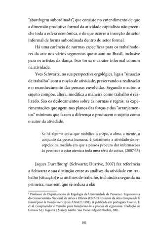 101
“abordagem subordinada”, que consiste no entendimento de que
a dimensão produtiva formal da atividade capitalista não preen-
che toda a esfera econômica, e de que ocorre a inserção do setor
informal de forma subordinada dentro do setor formal.
Há uma carência de normas específicas para os trabalhado-
res da arte nos vários segmentos que atuam no Brasil, inclusive
para os artistas da dança. Isso torna o caráter informal comum
na atividade.
Yves Schwartz, na sua perspectiva ergológica, liga a “situação
de trabalho” com a noção de atividade, preservando a realização
e o reconhecimento das pessoas envolvidas. Segundo o autor, o
sujeito compõe, altera, modifica a maneira como trabalho é rea-
lizado. São os deslocamentos sobre as normas e regras, as expe-
rimentações que agem nos planos das forças e dos “arranjamen-
tos” mínimos que fazem a diferença e produzem o sujeito como
o autor da atividade.
Se há alguma coisa que mobiliza o corpo, a alma, a mente, o
conjunto da pessoa humana, é justamente a atividade de re-
cepção, na medida em que a pessoa procura dar informações
às pessoas e a estar atenta a toda uma série de coisas. (2007:35)
Jaques Duraffourg2
(Schwartz; Durrive, 2007) faz referência
a Schwartz e sua distinção entre as análises da atividade em tra-
balho (situação) e as análises de trabalho, incluindo a segunda na
primeira, mas sem que se reduza a ela:
2
Professor do Departamento de Ergologia da Universidade de Provence. Ergonomista
do Conservatório Nacional de Artes e Ofícios (CNAC). Coautor da obra Comprende le
travail pour la transformer (Lyon: ANACT, 1991), já publicada em português: Guerin, F.
et al. Compreender o trabalho para transformá-lo: a prática da ergonomia. Tradução de
Gilliane M.J. Ingratta e Marcos Maffei. São Paulo: Edgard Blucher, 2001.
 