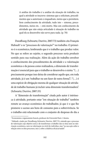 102
A análise do trabalho é a análise da situação de trabalho, na
qual a atividade se inscreve: sistemas que a solicitam, procedi-
mentos que a autorizam e enquadram, meios que a permitem.
Sem conhecimento da atividade, tudo isto – sistema, proce-
dimentos, meios etc. – está morto. Mas um conhecimento da
atividade que não esteja articulado à situação de trabalho na
qual ela se desenvolve não serve para nada. (p. 70)
Duraffourg (Schwartz; Durrive, 2007:73) também cita François
Hubault3
e os “processos de valorização”4
no trabalho. O primei-
ro é o econômico, lembrando que é o trabalho que produz valor.
No que se refere ao sujeito, o segundo processo seria produzir
sentido para sua realização. Além da ação do trabalho envolver
o conhecimento dos procedimentos da atividade e a valorização
econômica e da pessoa como realizadora, a dimensão de transfor-
mação é essencial para que o trabalho se desenvolva e exista: “(…)
precisamente porque isso deixa de considerar aquilo que, em toda
atividade, já é um ‘trabalhar ou um fazer de outra forma’.”; “(…) é
uma espécie de obrigação mesma de qualquer situação de ativida-
de de trabalho humano já incluir uma dimensão transformadora”.
(Schwartz; Durrive, 2007:35)
A “dimensão de transformação” citada pelo autor é intrínse-
ca à atividade, portanto estar “em situação de trabalho” também
remete ao avanço econômico do trabalhador, já que é o que lhe
promove o acesso aos bens de consumo para a sobrevivência. Se
o trabalho está relacionado com o conjunto de despesas do dia a
3
Economista e ergonomista francês, professor da Université Paris 1 Atemis.
4
Hubault, citado por Duraffourg (Schwartz; Durrive, 2007:73), entende que o processo
de valorização cujo objetivo seria o de transformar o trabalho não se situa nem na valo-
rização econômica, nem na valorização no nível do indivíduo, mas “na sua ação sobre a
relação entre os dois processos, isto é, sobre a dialética eficácia/saúde”.
 