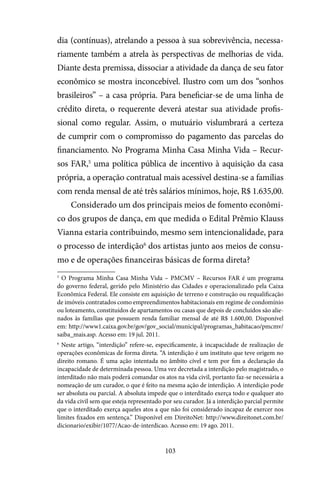 103
dia (contínuas), atrelando a pessoa à sua sobrevivência, necessa-
riamente também a atrela às perspectivas de melhorias de vida.
Diante desta premissa, dissociar a atividade da dança de seu fator
econômico se mostra inconcebível. Ilustro com um dos “sonhos
brasileiros” – a casa própria. Para beneficiar-se de uma linha de
crédito direta, o requerente deverá atestar sua atividade profis-
sional como regular. Assim, o mutuário vislumbrará a certeza
de cumprir com o compromisso do pagamento das parcelas do
financiamento. No Programa Minha Casa Minha Vida – Recur-
sos FAR,5
uma política pública de incentivo à aquisição da casa
própria, a operação contratual mais acessível destina-se a famílias
com renda mensal de até três salários mínimos, hoje, R$ 1.635,00.
Considerado um dos principais meios de fomento econômi-
co dos grupos de dança, em que medida o Edital Prêmio Klauss
Vianna estaria contribuindo, mesmo sem intencionalidade, para
o processo de interdição6
dos artistas junto aos meios de consu-
mo e de operações financeiras básicas de forma direta?
5
O Programa Minha Casa Minha Vida – PMCMV – Recursos FAR é um programa
do governo federal, gerido pelo Ministério das Cidades e operacionalizado pela Caixa
Econômica Federal. Ele consiste em aquisição de terreno e construção ou requalificação
de imóveis contratados como empreendimentos habitacionais em regime de condomínio
ou loteamento, constituídos de apartamentos ou casas que depois de concluídos são alie-
nados às famílias que possuem renda familiar mensal de até R$ 1.600,00. Disponível
em: http://www1.caixa.gov.br/gov/gov_social/municipal/programas_habitacao/pmcmv/
saiba_mais.asp. Acesso em: 19 jul. 2011.
6
Neste artigo, “interdição” refere-se, especificamente, à incapacidade de realização de
operações econômicas de forma direta. “A interdição é um instituto que teve origem no
direito romano. É uma ação intentada no âmbito cível e tem por fim a declaração da
incapacidade de determinada pessoa. Uma vez decretada a interdição pelo magistrado, o
interditado não mais poderá comandar os atos na vida civil, portanto faz-se necessária a
nomeação de um curador, o que é feito na mesma ação de interdição. A interdição pode
ser absoluta ou parcial. A absoluta impede que o interditado exerça todo e qualquer ato
da vida civil sem que esteja representado por seu curador. Já a interdição parcial permite
que o interditado exerça aqueles atos a que não foi considerado incapaz de exercer nos
limites fixados em sentença.” Disponível em DireitoNet: http://www.direitonet.com.br/
dicionario/exibir/1077/Acao-de-interdicao. Acesso em: 19 ago. 2011.
 