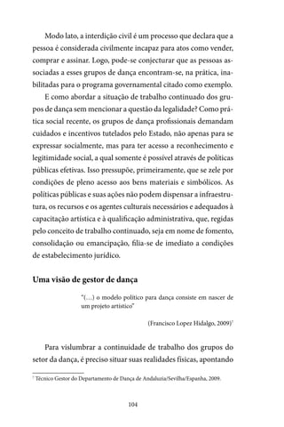 104
Modo lato, a interdição civil é um processo que declara que a
pessoa é considerada civilmente incapaz para atos como vender,
comprar e assinar. Logo, pode-se conjecturar que as pessoas as-
sociadas a esses grupos de dança encontram-se, na prática, ina-
bilitadas para o programa governamental citado como exemplo.
E como abordar a situação de trabalho continuado dos gru-
pos de dança sem mencionar a questão da legalidade? Como prá-
tica social recente, os grupos de dança profissionais demandam
cuidados e incentivos tutelados pelo Estado, não apenas para se
expressar socialmente, mas para ter acesso a reconhecimento e
legitimidade social, a qual somente é possível através de políticas
públicas efetivas. Isso pressupõe, primeiramente, que se zele por
condições de pleno acesso aos bens materiais e simbólicos. As
políticas públicas e suas ações não podem dispensar a infraestru-
tura, os recursos e os agentes culturais necessários e adequados à
capacitação artística e à qualificação administrativa, que, regidas
pelo conceito de trabalho continuado, seja em nome de fomento,
consolidação ou emancipação, filia-se de imediato a condições
de estabelecimento jurídico.
Uma visão de gestor de dança
“(…) o modelo político para dança consiste em nascer de
um projeto artístico”
(Francisco Lopez Hidalgo, 2009)7
Para vislumbrar a continuidade de trabalho dos grupos do
setor da dança, é preciso situar suas realidades físicas, apontando
7
Técnico Gestor do Departamento de Dança de Andaluzia/Sevilha/Espanha, 2009.
 