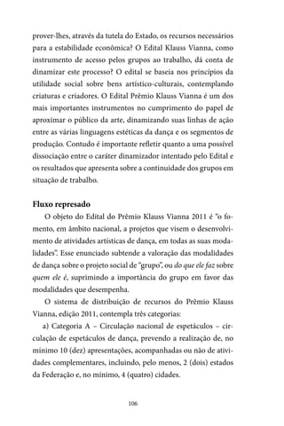 106
prover-lhes, através da tutela do Estado, os recursos necessários
para a estabilidade econômica? O Edital Klauss Vianna, como
instrumento de acesso pelos grupos ao trabalho, dá conta de
dinamizar este processo? O edital se baseia nos princípios da
utilidade social sobre bens artístico-culturais, contemplando
criaturas e criadores. O Edital Prêmio Klauss Vianna é um dos
mais importantes instrumentos no cumprimento do papel de
aproximar o público da arte, dinamizando suas linhas de ação
entre as várias linguagens estéticas da dança e os segmentos de
produção. Contudo é importante refletir quanto a uma possível
dissociação entre o caráter dinamizador intentado pelo Edital e
os resultados que apresenta sobre a continuidade dos grupos em
situação de trabalho.
Fluxo represado
O objeto do Edital do Prêmio Klauss Vianna 2011 é “o fo-
mento, em âmbito nacional, a projetos que visem o desenvolvi-
mento de atividades artísticas de dança, em todas as suas moda-
lidades”. Esse enunciado subtende a valoração das modalidades
de dança sobre o projeto social de “grupo”, ou do que ele faz sobre
quem ele é, suprimindo a importância do grupo em favor das
modalidades que desempenha.
O sistema de distribuição de recursos do Prêmio Klauss
Vianna, edição 2011, contempla três categorias:
a) Categoria A – Circulação nacional de espetáculos – cir-
culação de espetáculos de dança, prevendo a realização de, no
mínimo 10 (dez) apresentações, acompanhadas ou não de ativi-
dades complementares, incluindo, pelo menos, 2 (dois) estados
da Federação e, no mínimo, 4 (quatro) cidades.
 