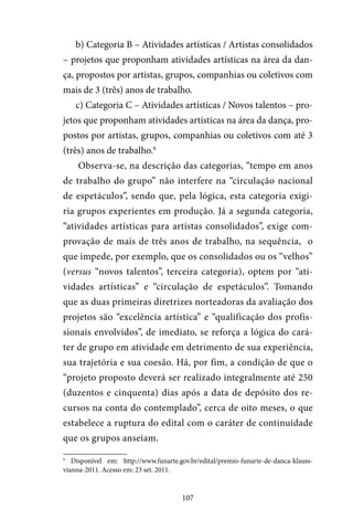 107
b) Categoria B – Atividades artísticas / Artistas consolidados
– projetos que proponham atividades artísticas na área da dan-
ça, propostos por artistas, grupos, companhias ou coletivos com
mais de 3 (três) anos de trabalho.
c) Categoria C – Atividades artísticas / Novos talentos – pro-
jetos que proponham atividades artísticas na área da dança, pro-
postos por artistas, grupos, companhias ou coletivos com até 3
(três) anos de trabalho.9
Observa-se, na descrição das categorias, “tempo em anos
de trabalho do grupo” não interfere na “circulação nacional
de espetáculos”, sendo que, pela lógica, esta categoria exigi-
ria grupos experientes em produção. Já a segunda categoria,
“atividades artísticas para artistas consolidados”, exige com-
provação de mais de três anos de trabalho, na sequência, o
que impede, por exemplo, que os consolidados ou os “velhos”
(versus “novos talentos”, terceira categoria), optem por “ati-
vidades artísticas” e “circulação de espetáculos”. Tomando
que as duas primeiras diretrizes norteadoras da avaliação dos
projetos são “excelência artística” e “qualificação dos profis-
sionais envolvidos”, de imediato, se reforça a lógica do cará-
ter de grupo em atividade em detrimento de sua experiência,
sua trajetória e sua coesão. Há, por fim, a condição de que o
“projeto proposto deverá ser realizado integralmente até 250
(duzentos e cinquenta) dias após a data de depósito dos re-
cursos na conta do contemplado”, cerca de oito meses, o que
estabelece a ruptura do edital com o caráter de continuidade
que os grupos anseiam.
9
Disponível em: http://www.funarte.gov.br/edital/premio-funarte-de-danca-klauss-
vianna-2011. Acesso em: 23 set. 2011.
 