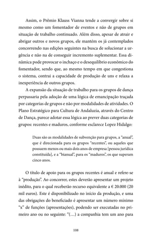 108
Assim, o Prêmio Klauss Vianna tende a convergir sobre si
mesmo como um fomentador de eventos e não de grupos em
situação de trabalho continuado. Além disso, apesar de atrair e
abrigar outros e novos grupos, ele mantém os já contemplados
concorrendo nas edições seguintes na busca de solucionar a ur-
gência e não na de conseguir incremento suplementar. Essa di-
nâmica pode provocar o inchaço e o desequilíbrio econômico do
fomentador, sendo que, ao mesmo tempo em que congestiona
o sistema, contrai a capacidade de produção de uns e relaxa a
inexperiência de outros grupos.
A expansão da situação de trabalho para os grupos de dança
perpassaria pela adoção de uma lógica de emancipação traçada
por categorias de grupos e não por modalidades de atividades. O
Plano Estratégico para Cultura de Andaluzia, através do Centro
de Dança, parece adotar essa lógica ao prever duas categorias de
grupos: recentes e maduros, conforme esclarece Lopez Hidalgo:
Duas são as modalidades de subvenção para grupos, a “anual”,
que é direcionada para os grupos “recentes”, ou aqueles que
possuem menos ou mais dois anos de empresa [pessoa jurídica
constituída], e a “bianual”, para os “maduros”, os que superam
cinco anos.
O título de apoio para os grupos recentes é anual e refere-se
à “produção”. Ao concorrer, estes deverão apresentar um projeto
inédito, para o qual receberão recurso equivalente a € 20.000 (20
mil euros). Este é disponibilizado no início da produção, e uma
das obrigações do beneficiado é apresentar um número mínimo
“x” de funções (apresentações), podendo ser executadas no pri-
meiro ano ou no seguinte: “(…) a companhia tem um ano para
 