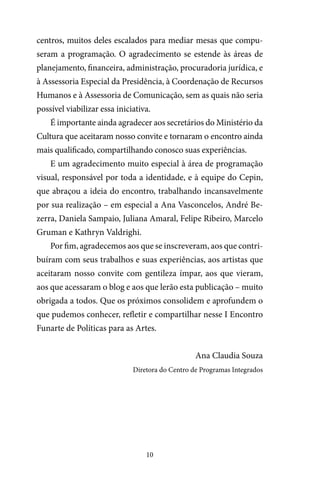 10
centros, muitos deles escalados para mediar mesas que compu-
seram a programação. O agradecimento se estende às áreas de
planejamento, financeira, administração, procuradoria jurídica, e
à Assessoria Especial da Presidência, à Coordenação de Recursos
Humanos e à Assessoria de Comunicação, sem as quais não seria
possível viabilizar essa iniciativa.
É importante ainda agradecer aos secretários do Ministério da
Cultura que aceitaram nosso convite e tornaram o encontro ainda
mais qualificado, compartilhando conosco suas experiências.
E um agradecimento muito especial à área de programação
visual, responsável por toda a identidade, e à equipe do Cepin,
que abraçou a ideia do encontro, trabalhando incansavelmente
por sua realização – em especial a Ana Vasconcelos, André Be-
zerra, Daniela Sampaio, Juliana Amaral, Felipe Ribeiro, Marcelo
Gruman e Kathryn Valdrighi.
Por fim, agradecemos aos que se inscreveram, aos que contri-
buíram com seus trabalhos e suas experiências, aos artistas que
aceitaram nosso convite com gentileza ímpar, aos que vieram,
aos que acessaram o blog e aos que lerão esta publicação – muito
obrigada a todos. Que os próximos consolidem e aprofundem o
que pudemos conhecer, refletir e compartilhar nesse I Encontro
Funarte de Políticas para as Artes.
Ana Claudia Souza
Diretora do Centro de Programas Integrados
 