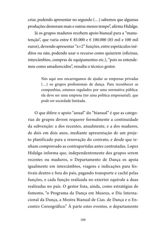 109
criar, podendo apresentar no segundo (…) sabemos que algumas
produções demoram mais e outras menos tempo”, afirma Hidalgo.
Já os grupos maduros recebem apoio bianual para a “manu-
tenção”, que varia entre € 85.000 e € 100.000 (85 mil e 100 mil
euros), devendo apresentar “x+2” funções, entre espetáculos iné-
ditos ou não, podendo usar o recurso como quiserem (oficinas,
intercâmbios, compras de equipamentos etc.), “pois os entende-
mos como amadurecidos”, ressalta o técnico gestor.
Nós aqui nos encarregamos de ajudar as empresas privadas
(…) os grupos profissionais de dança. Para reconhecer as
companhias, estamos regulados por uma normativa pública:
ela deve ser uma empresa (ter uma política empresarial), que
pode ser sociedade limitada.
O que difere o apoio “anual” do “bianual” é que as catego-
rias de grupos devem requerer formalmente a continuidade
da subvenção: a dos recentes, anualmente, e a dos maduros,
de dois em dois anos, mediante apresentação de um proje-
to planificado para a renovação do contrato, e desde que te-
nham comprovado as contrapartidas antes contratadas. Lopez
Hidalgo informa que, independentemente dos grupos serem
recentes ou maduros, o Departamento de Dança os apoia
igualmente em intercâmbios, viagens e indicações para fes-
tivais dentro e fora do país, pagando transporte e cachê pelas
funções, e cada função realizada no exterior equivale a duas
realizadas no país. O gestor lista, ainda, como estratégias de
fomento, “o Programa da Dança em Museus, o Dia Interna-
cional da Dança, a Mostra Bianual de Cias. de Dança e o En-
contro Coreográfico.” À parte estes eventos, o departamento
 