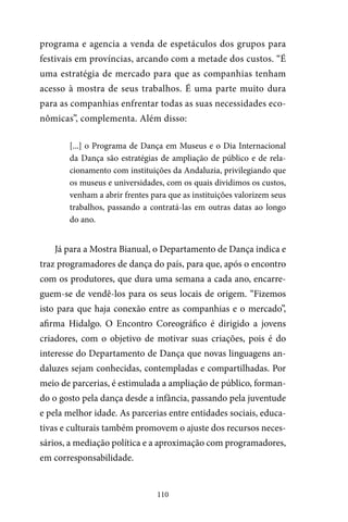 110
programa e agencia a venda de espetáculos dos grupos para
festivais em províncias, arcando com a metade dos custos. “É
uma estratégia de mercado para que as companhias tenham
acesso à mostra de seus trabalhos. É uma parte muito dura
para as companhias enfrentar todas as suas necessidades eco-
nômicas”, complementa. Além disso:
[...] o Programa de Dança em Museus e o Dia Internacional
da Dança são estratégias de ampliação de público e de rela-
cionamento com instituições da Andaluzia, privilegiando que
os museus e universidades, com os quais dividimos os custos,
venham a abrir frentes para que as instituições valorizem seus
trabalhos, passando a contratá-las em outras datas ao longo
do ano.
Já para a Mostra Bianual, o Departamento de Dança indica e
traz programadores de dança do país, para que, após o encontro
com os produtores, que dura uma semana a cada ano, encarre-
guem-se de vendê-los para os seus locais de origem. “Fizemos
isto para que haja conexão entre as companhias e o mercado”,
afirma Hidalgo. O Encontro Coreográfico é dirigido a jovens
criadores, com o objetivo de motivar suas criações, pois é do
interesse do Departamento de Dança que novas linguagens an-
daluzes sejam conhecidas, contempladas e compartilhadas. Por
meio de parcerias, é estimulada a ampliação de público, forman-
do o gosto pela dança desde a infância, passando pela juventude
e pela melhor idade. As parcerias entre entidades sociais, educa-
tivas e culturais também promovem o ajuste dos recursos neces-
sários, a mediação política e a aproximação com programadores,
em corresponsabilidade.
 