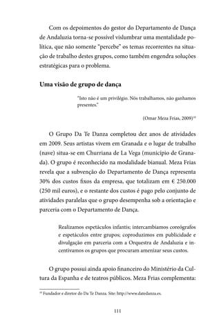 111
Com os depoimentos do gestor do Departamento de Dança
de Andaluzia torna-se possível vislumbrar uma mentalidade po-
lítica, que não somente “percebe” os temas recorrentes na situa-
ção de trabalho destes grupos, como também engendra soluções
estratégicas para o problema.
Uma visão de grupo de dança
“Isto não é um privilégio. Nós trabalhamos, não ganhamos
presentes.”
(Omar Meza Frias, 2009)10
O Grupo Da Te Danza completou dez anos de atividades
em 2009. Seus artistas vivem em Granada e o lugar de trabalho
(nave) situa-se em Churriana de La Vega (município de Grana-
da). O grupo é reconhecido na modalidade bianual. Meza Frias
revela que a subvenção do Departamento de Dança representa
30% dos custos fixos da empresa, que totalizam em € 250.000
(250 mil euros), e o restante dos custos é pago pelo conjunto de
atividades paralelas que o grupo desempenha sob a orientação e
parceria com o Departamento de Dança.
Realizamos espetáculos infantis; intercambiamos coreógrafos
e espetáculos entre grupos; coproduzimos em publicidade e
divulgação em parceria com a Orquestra de Andaluzia e in-
centivamos os grupos que procuram amenizar seus custos.
O grupo possui ainda apoio financeiro do Ministério da Cul-
tura da Espanha e de teatros públicos. Meza Frias complementa:
10
Fundador e diretor do Da Te Danza. Site: http://www.datedanza.es.
 
