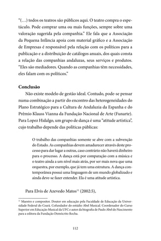 112
“(…) todos os teatros são públicos aqui. O teatro compra o espe-
táculo. Pode comprar uma ou mais funções, sempre sobre uma
valoração sugerida pela companhia.” Ele fala que a Associação
da Pequena Infância apoia com material gráfico e a Associação
de Empresas é responsável pela relação com os políticos para a
publicação e a distribuição de catálogos anuais, dos quais consta
a relação das companhias andaluzas, seus serviços e produtos.
“Eles são mediadores. Quando as companhias têm necessidades,
eles falam com os políticos.”
Conclusão
Não existe modelo de gestão ideal. Contudo, pode-se pensar
numa combinação a partir do encontro das heterogeneidades do
Plano Estratégico para a Cultura de Andaluzia da Espanha e do
Prêmio Klauss Vianna da Fundação Nacional de Arte (Funarte).
Para Lopez Hidalgo, um grupo de dança é uma “atitude artística”,
cujo trabalho depende das políticas públicas:
O trabalho das companhias somente se abre com a subvenção
do Estado. As companhias devem amadurecer através deste pro-
cesso para dar lugar a outras, caso contrário não haverá dinheiro
para o processo. A dança está por comparação com a música e
o teatro ainda a um nível mais atrás, por ser mais nova que uma
orquestra, por exemplo, que já tem uma estrutura. A dança con-
temporânea possui uma linguagem de um mundo globalizado e
ainda deve-se fazer entender. Ela é uma atitude artística.
Para Elvis de Azevedo Matos11
(2002:5),
11
Maestro e compositor. Doutor em educação pela Faculdade de Educação da Univer-
sidade Federal do Ceará. Cofundador do estúdio Abel Musical. Coordenador do Curso
Superior em Educação Musical da UFC e autor da biografia de Paulo Abel do Nascimento
para a editora da Fundação Demócrito Rocha.
 