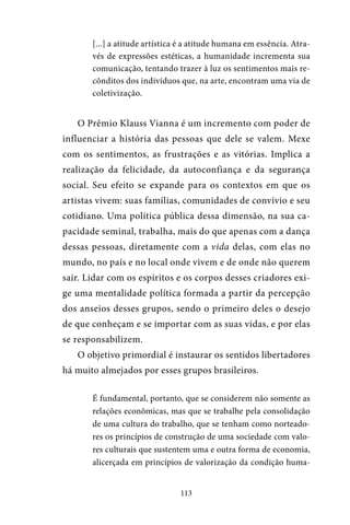 113
[...] a atitude artística é a atitude humana em essência. Atra-
vés de expressões estéticas, a humanidade incrementa sua
comunicação, tentando trazer à luz os sentimentos mais re-
cônditos dos indivíduos que, na arte, encontram uma via de
coletivização.
O Prêmio Klauss Vianna é um incremento com poder de
influenciar a história das pessoas que dele se valem. Mexe
com os sentimentos, as frustrações e as vitórias. Implica a
realização da felicidade, da autoconfiança e da segurança
social. Seu efeito se expande para os contextos em que os
artistas vivem: suas famílias, comunidades de convívio e seu
cotidiano. Uma política pública dessa dimensão, na sua ca-
pacidade seminal, trabalha, mais do que apenas com a dança
dessas pessoas, diretamente com a vida delas, com elas no
mundo, no país e no local onde vivem e de onde não querem
sair. Lidar com os espíritos e os corpos desses criadores exi-
ge uma mentalidade política formada a partir da percepção
dos anseios desses grupos, sendo o primeiro deles o desejo
de que conheçam e se importar com as suas vidas, e por elas
se responsabilizem.
O objetivo primordial é instaurar os sentidos libertadores
há muito almejados por esses grupos brasileiros.
É fundamental, portanto, que se considerem não somente as
relações econômicas, mas que se trabalhe pela consolidação
de uma cultura do trabalho, que se tenham como norteado-
res os princípios de construção de uma sociedade com valo-
res culturais que sustentem uma e outra forma de economia,
alicerçada em princípios de valorização da condição huma-
 