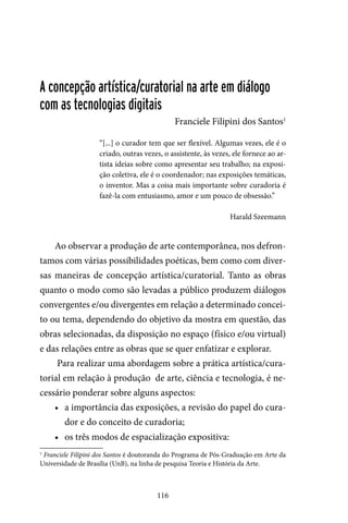 116
A concepção artística/curatorial na arte em diálogo
com as tecnologias digitais
Franciele Filipini dos Santos1
“[...] o curador tem que ser flexível. Algumas vezes, ele é o
criado, outras vezes, o assistente, às vezes, ele fornece ao ar-
tista ideias sobre como apresentar seu trabalho; na exposi-
ção coletiva, ele é o coordenador; nas exposições temáticas,
o inventor. Mas a coisa mais importante sobre curadoria é
fazê-la com entusiasmo, amor e um pouco de obsessão.”
Harald Szeemann
Ao observar a produção de arte contemporânea, nos defron-
tamos com várias possibilidades poéticas, bem como com diver-
sas maneiras de concepção artística/curatorial. Tanto as obras
quanto o modo como são levadas a público produzem diálogos
convergentes e/ou divergentes em relação a determinado concei-
to ou tema, dependendo do objetivo da mostra em questão, das
obras selecionadas, da disposição no espaço (físico e/ou virtual)
e das relações entre as obras que se quer enfatizar e explorar.
Para realizar uma abordagem sobre a prática artística/cura-
torial em relação à produção de arte, ciência e tecnologia, é ne-
cessário ponderar sobre alguns aspectos:
•	 a importância das exposições, a revisão do papel do cura-
dor e do conceito de curadoria;
•	 os três modos de espacialização expositiva:
1
Franciele Filipini dos Santos é doutoranda do Programa de Pós-Graduação em Arte da
Universidade de Brasília (UnB), na linha de pesquisa Teoria e História da Arte.
 
