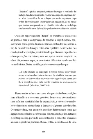 118
“Exponer” significa proponer, ofrecer, desplegar el resultado del
trabajo. Fundamentalmente, realizar una exposición gira en tor-
no a los contenidos de los trabajos que serán expuestos, cuyo
orden de presentación se estructura en secuencia, de tal modo
que puedan comprenderse en relación entre ellos y en diálogo
con las condiciones del medio que los observe. (Dernie, 2006:6)
O ato de expor significa “despir” os trabalhos e oferecê-los
ao público para a construção de relações e significações, con-
siderando como ponto fundamental os conteúdos das obras, a
fim de estabelecer diálogos entre obra e público e entre estes e as
condições de exposição, possibilitando que diversas experiências
e interpretações coexistam, uma vez que o mesmo conjunto de
obras disposto em espaços e contextos diferentes resulta em lei-
turas distintas. Nesse sentido, pode-se compreender que
[...] cada situação de exposição é porosa porque está virtual-
mente relacionada a outros sistemas de atividade humana que
podem ser convocados no processo de significação, outra, que
lhe é complementar: cada evento relaciona-se a um contexto
situacional. (Martinez, 2007:385)
Desse modo, ao levar em conta a importância das exposições
para difundir a arte e suas questões, bem como ao considerar
suas infinitas possibilidades de organização, é necessário estabe-
lecer elementos norteadores e demarcar algumas coordenadas.
O curador deve, por exemplo, escolher determinado tema que
agregue um conjunto de obras que construam diálogos, relações
e contraposições, partindo dos conteúdos e conceitos inerentes
às suas respectivas poéticas. Busca, então, a construção de uma
 
